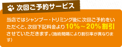 【次回のご予約サービス】当店ではシャンプー・トリミング後に次回ご予約をいただくと、次回下記料金より10%～20%割引させていただきます。（施術間隔により割引率が異なります）