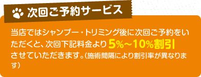 【次回のご予約サービス】当店ではシャンプー・トリミング後に次回ご予約をいただくと、次回下記料金より5%～10%割引させていただきます。（施術間隔により割引率が異なります）